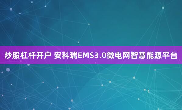 炒股杠杆开户 安科瑞EMS3.0微电网智慧能源平台