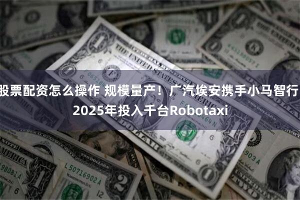 股票配资怎么操作 规模量产！广汽埃安携手小马智行，2025年投入千台Robotaxi