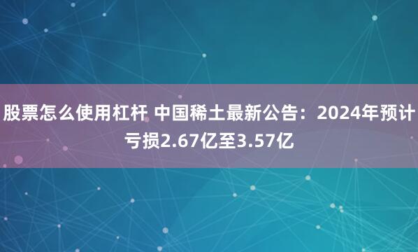 股票怎么使用杠杆 中国稀土最新公告：2024年预计亏损2.67亿至3.57亿