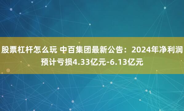 股票杠杆怎么玩 中百集团最新公告：2024年净利润预计亏损4.33亿元-6.13亿元