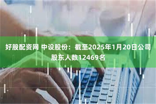 好股配资网 中设股份：截至2025年1月20日公司股东人数12469名