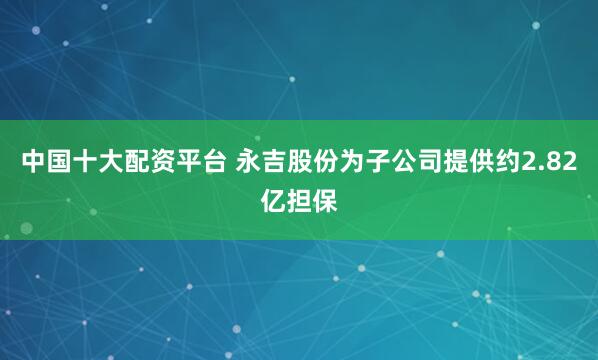 中国十大配资平台 永吉股份为子公司提供约2.82亿担保