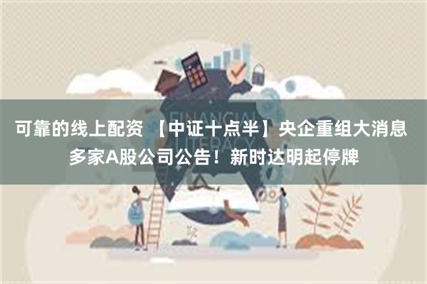 可靠的线上配资 【中证十点半】央企重组大消息 多家A股公司公告！新时达明起停牌