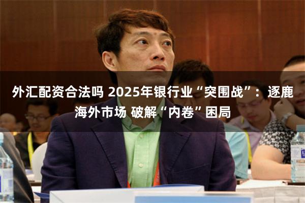 外汇配资合法吗 2025年银行业“突围战”：逐鹿海外市场 破解“内卷”困局