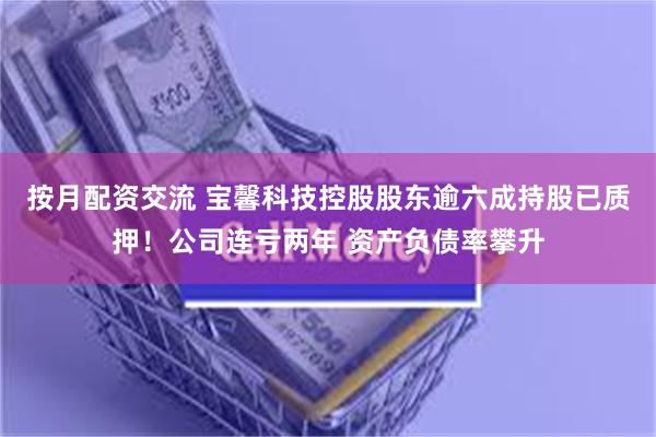 按月配资交流 宝馨科技控股股东逾六成持股已质押！公司连亏两年 资产负债率攀升