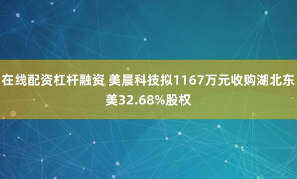 在线配资杠杆融资 美晨科技拟1167万元收购湖北东美32.68%股权