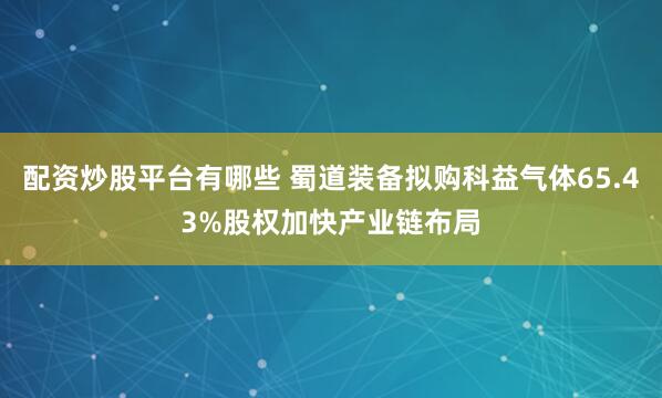 配资炒股平台有哪些 蜀道装备拟购科益气体65.43%股权加快产业链布局