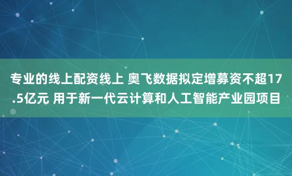 专业的线上配资线上 奥飞数据拟定增募资不超17.5亿元 用于新一代云计算和人工智能产业园项目