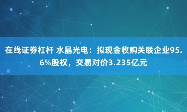 在线证劵杠杆 水晶光电：拟现金收购关联企业95.6%股权，交易对价3.235亿元