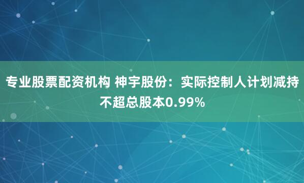 专业股票配资机构 神宇股份：实际控制人计划减持不超总股本0.99%